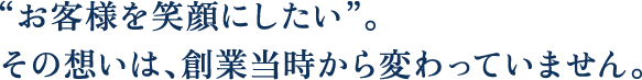 “お客様を笑顔にしたい”。その想いは、創業当時から変わっていません。