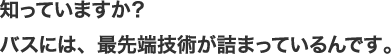 知っていますか？バスには、最先端技術が詰まっているんです。