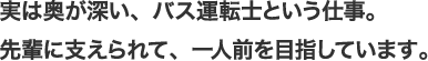 実は奥が深い、バス運転士という仕事。先輩に支えられて、一人前を目指しています。