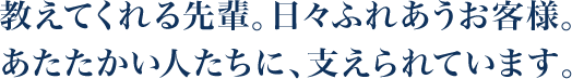 教えてくれる先輩。日々ふれあうお客様。あたたかい人たちに、支えられています。