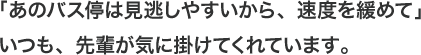 「あのバス停は見逃しやすいから、速度を緩めて」いつも、先輩が気に掛けてくれています。